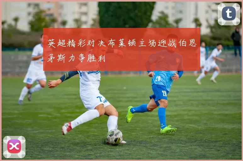 英超精彩对决布莱顿主场迎战伯恩茅斯力争胜利