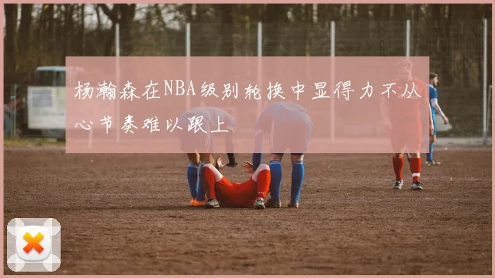 杨瀚森在NBA级别轮换中显得力不从心节奏难以跟上