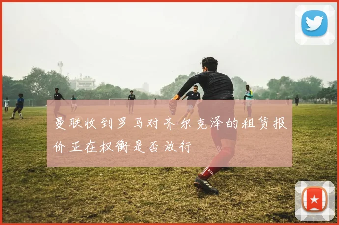 曼联收到罗马对齐尔克泽的租赁报价正在权衡是否放行