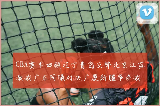 CBA赛季回顾辽宁青岛交锋北京江苏激战广东同曦对决广厦新疆争夺战精彩纷呈