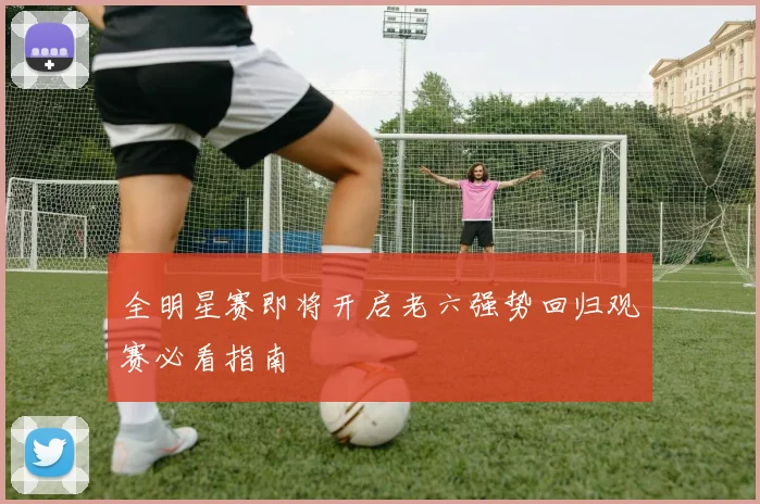 全明星赛即将开启老六强势回归观赛必看指南