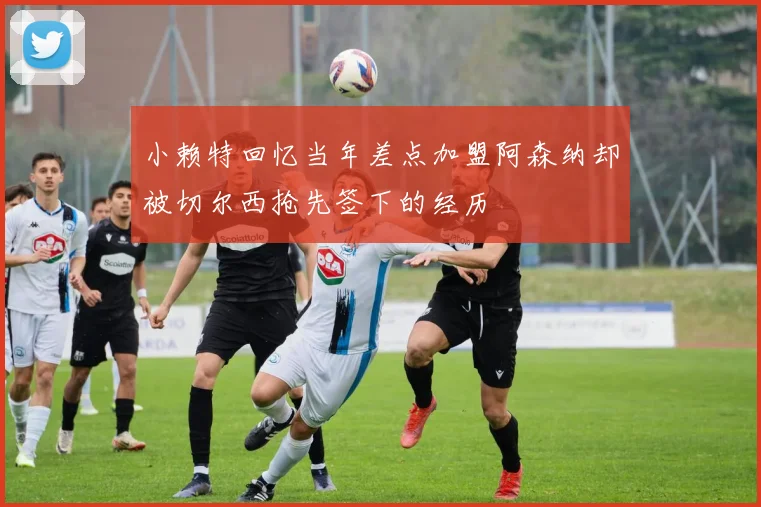 小赖特回忆当年差点加盟阿森纳却被切尔西抢先签下的经历