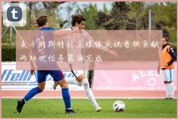 麦卡利斯特社交媒体庆祝晋级贡献两助攻任务圆满完成