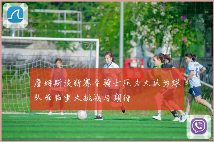 詹姆斯谈新赛季骑士压力大认为球队面临重大挑战与期待