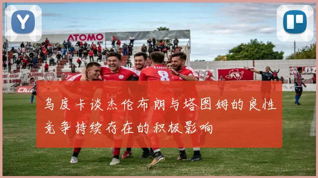 乌度卡谈杰伦布朗与塔图姆的良性竞争持续存在的积极影响
