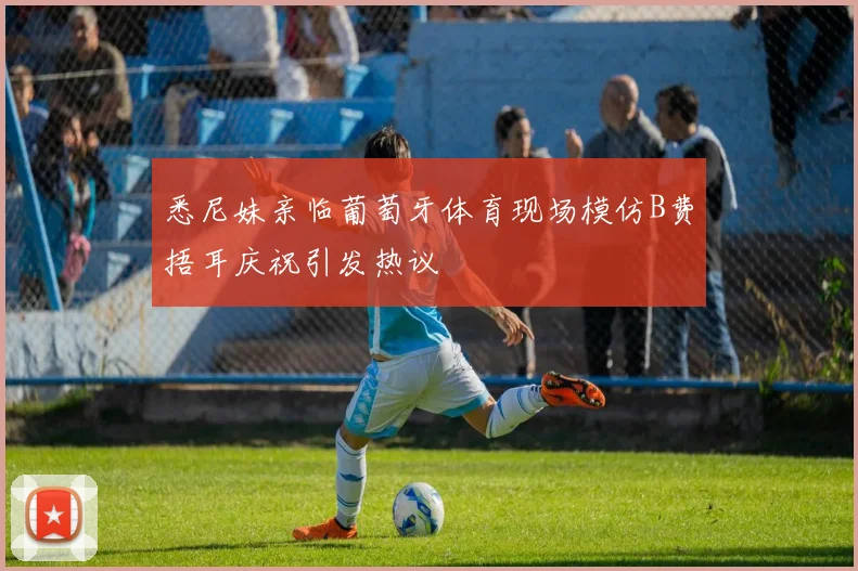 悉尼妹亲临葡萄牙体育现场模仿B费捂耳庆祝引发热议