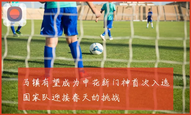 马镇有望成为申花新门神首次入选国家队迎接春天的挑战