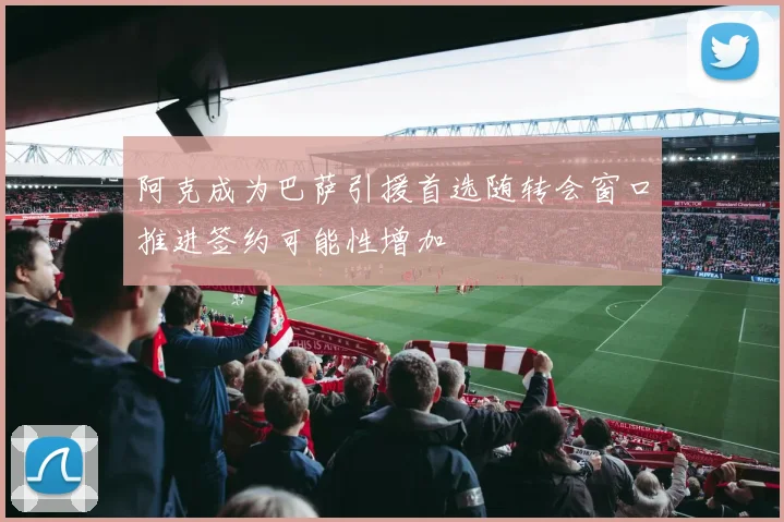 阿克成为巴萨引援首选随转会窗口推进签约可能性增加