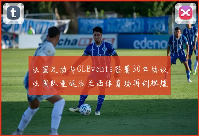 法国足协与GLEvents签署30年协议法国队重返法兰西体育场再创辉煌