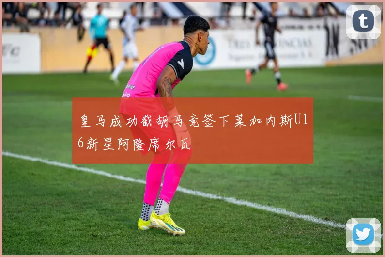 皇马成功截胡马竞签下莱加内斯U16新星阿隆席尔瓦
