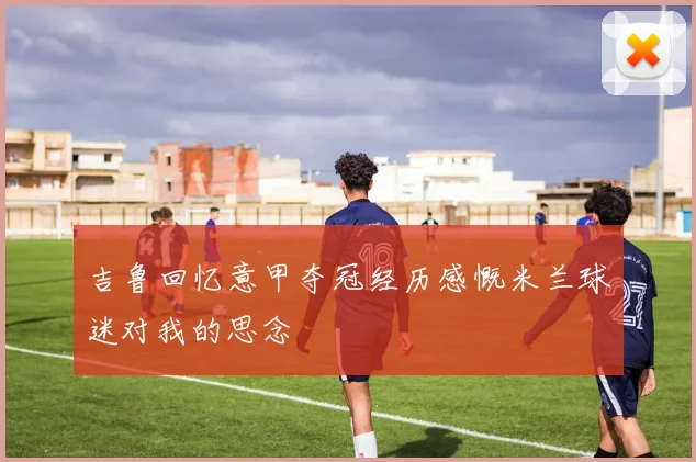 吉鲁回忆意甲夺冠经历感慨米兰球迷对我的思念