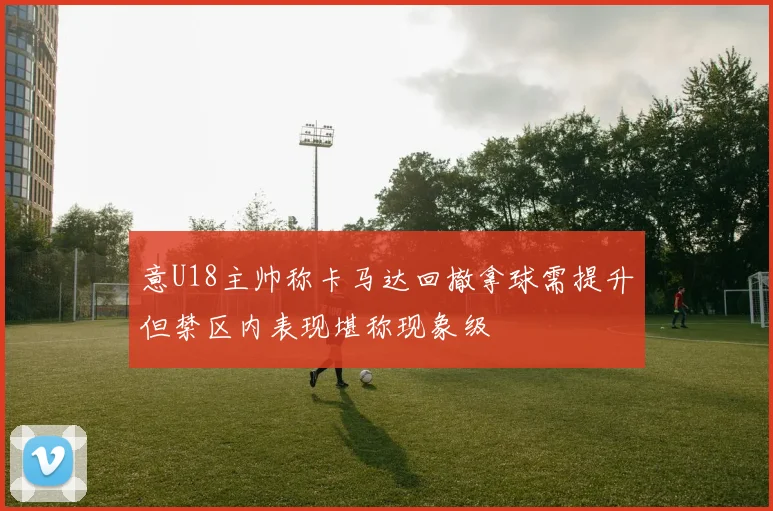 意U18主帅称卡马达回撤拿球需提升但禁区内表现堪称现象级