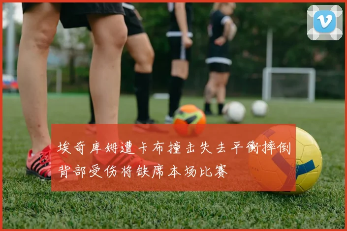 埃奇库姆遭卡布撞击失去平衡摔倒背部受伤将缺席本场比赛