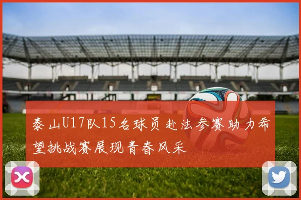 泰山U17队15名球员赴法参赛助力希望挑战赛展现青春风采