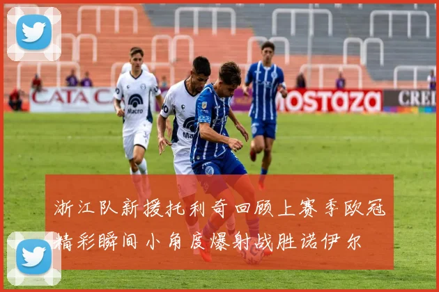 浙江队新援托利奇回顾上赛季欧冠精彩瞬间小角度爆射战胜诺伊尔