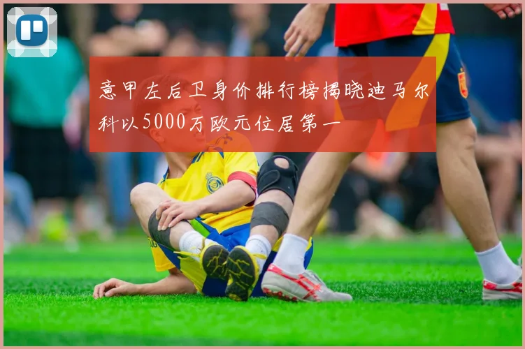意甲左后卫身价排行榜揭晓迪马尔科以5000万欧元位居第一
